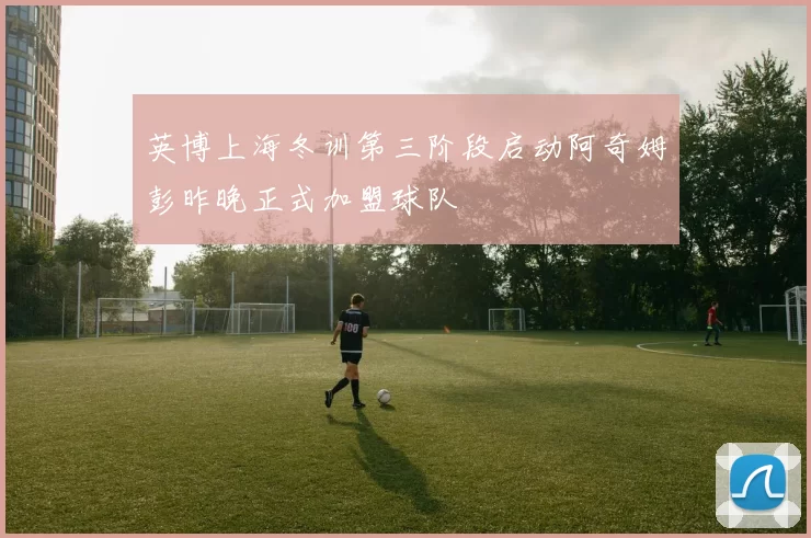 英博上海冬训第三阶段启动阿奇姆彭昨晚正式加盟球队
