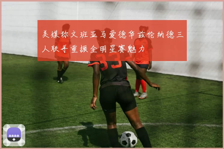 美媒称文班亚马爱德华兹伦纳德三人联手重振全明星赛魅力