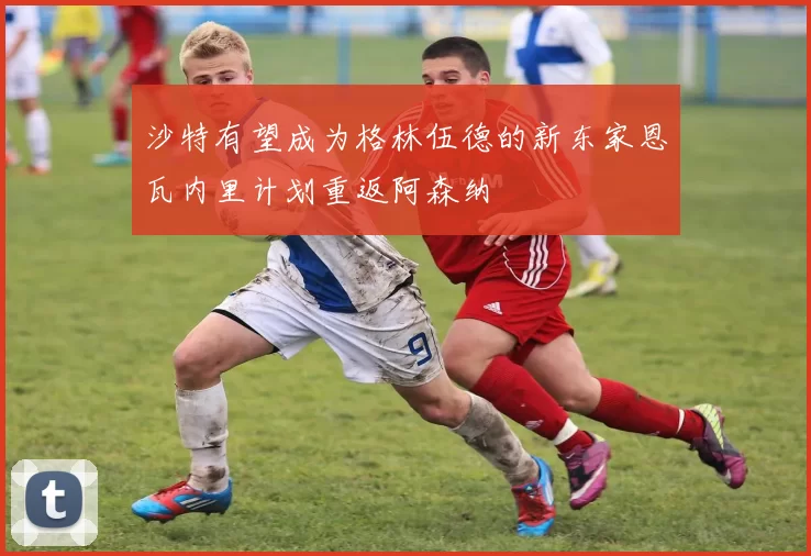 沙特有望成为格林伍德的新东家恩瓦内里计划重返阿森纳
