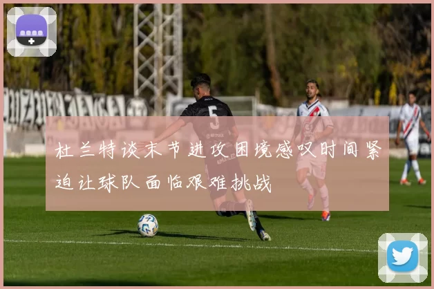 杜兰特谈末节进攻困境感叹时间紧迫让球队面临艰难挑战