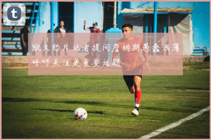 欧文怒斥记者提问詹姆斯愚蠢浅薄呼吁关注更重要话题