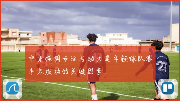 申京强调专注与动力是年轻球队赛季末成功的关键因素