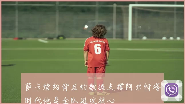萨卡续约背后的数据支撑阿尔特塔时代他是全队进攻核心