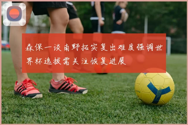 森保一谈南野拓实复出难度强调世界杯选拔需关注恢复进展