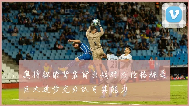 奥特称能背靠背出战对杰伦格林是巨大进步充分认可其能力
