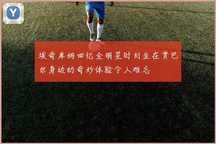 埃奇库姆回忆全明星时刻坐在贾巴尔身边的奇妙体验令人难忘