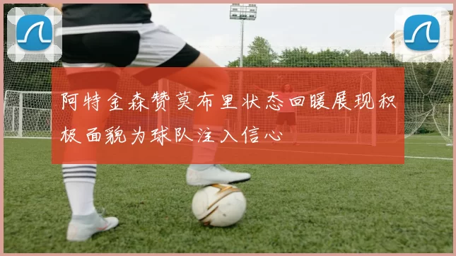 阿特金森赞莫布里状态回暖展现积极面貌为球队注入信心