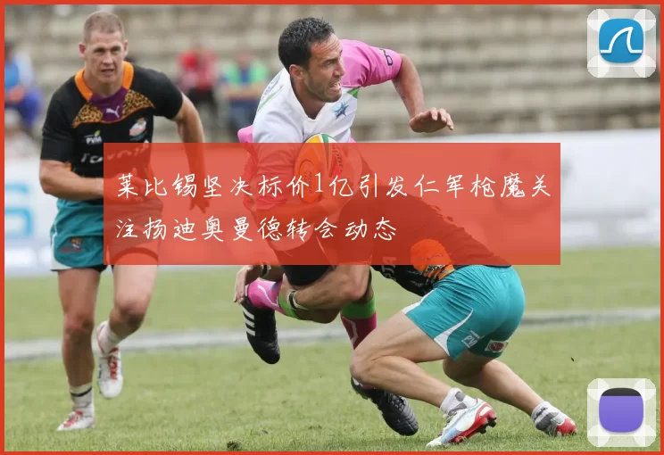 莱比锡坚决标价1亿引发仁军枪魔关注扬迪奥曼德转会动态