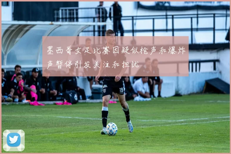 墨西哥女足比赛因疑似枪声和爆炸声暂停引发关注和担忧