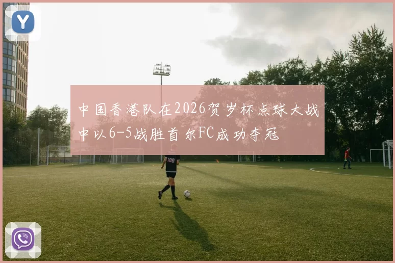 中国香港队在2026贺岁杯点球大战中以6-5战胜首尔FC成功夺冠