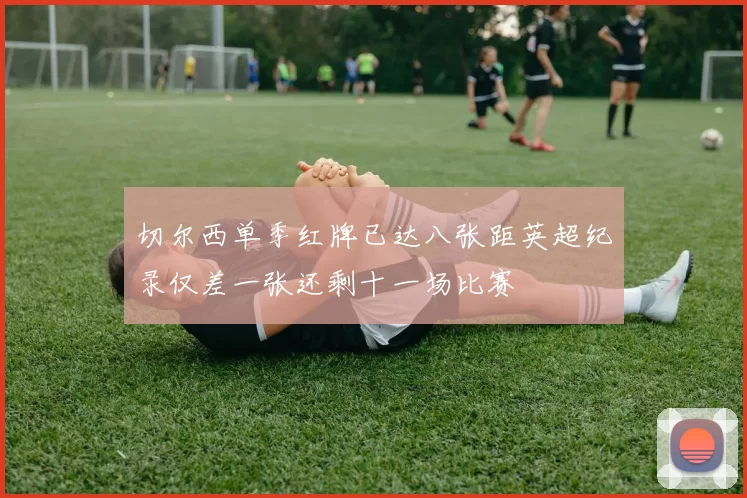 切尔西单季红牌已达八张距英超纪录仅差一张还剩十一场比赛