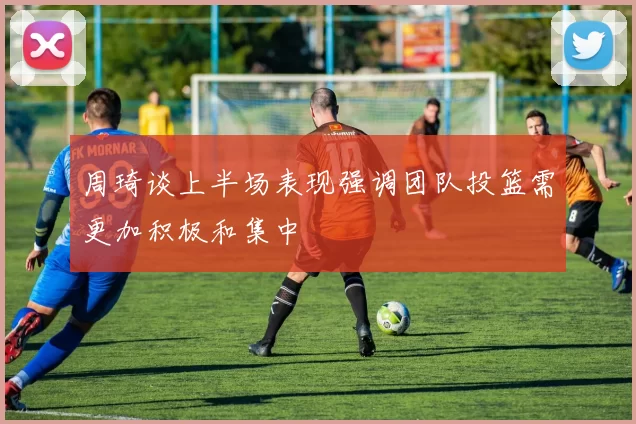 周琦谈上半场表现强调团队投篮需更加积极和集中