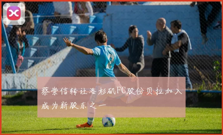 蔡崇信转让洛杉矶FC股份贝拉加入成为新股东之一