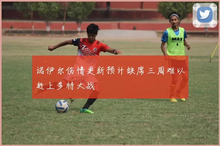 诺伊尔伤情更新预计缺席三周难以赶上多特大战