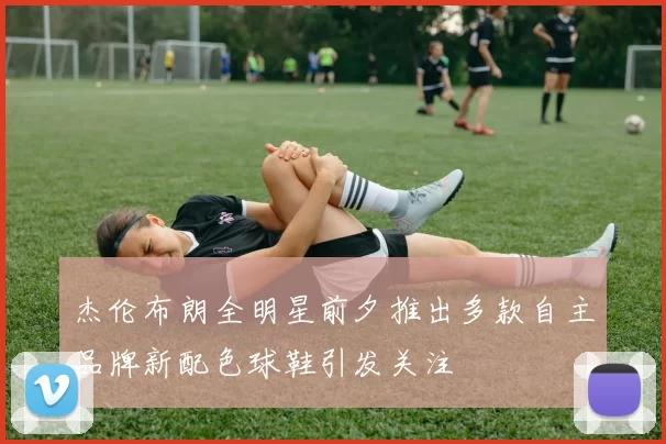 杰伦布朗全明星前夕推出多款自主品牌新配色球鞋引发关注