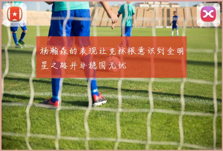 杨瀚森的表现让克林根意识到全明星之路并非稳固无忧