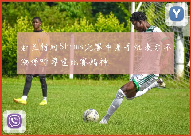 杜兰特对Shams比赛中看手机表示不满呼吁尊重比赛精神