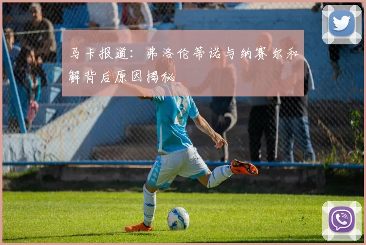 马卡报道：弗洛伦蒂诺与纳赛尔和解背后原因揭秘