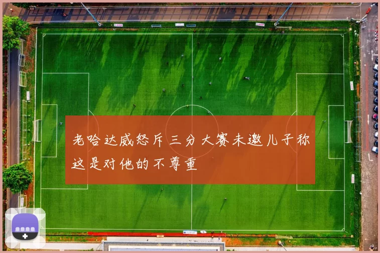 老哈达威怒斥三分大赛未邀儿子称这是对他的不尊重